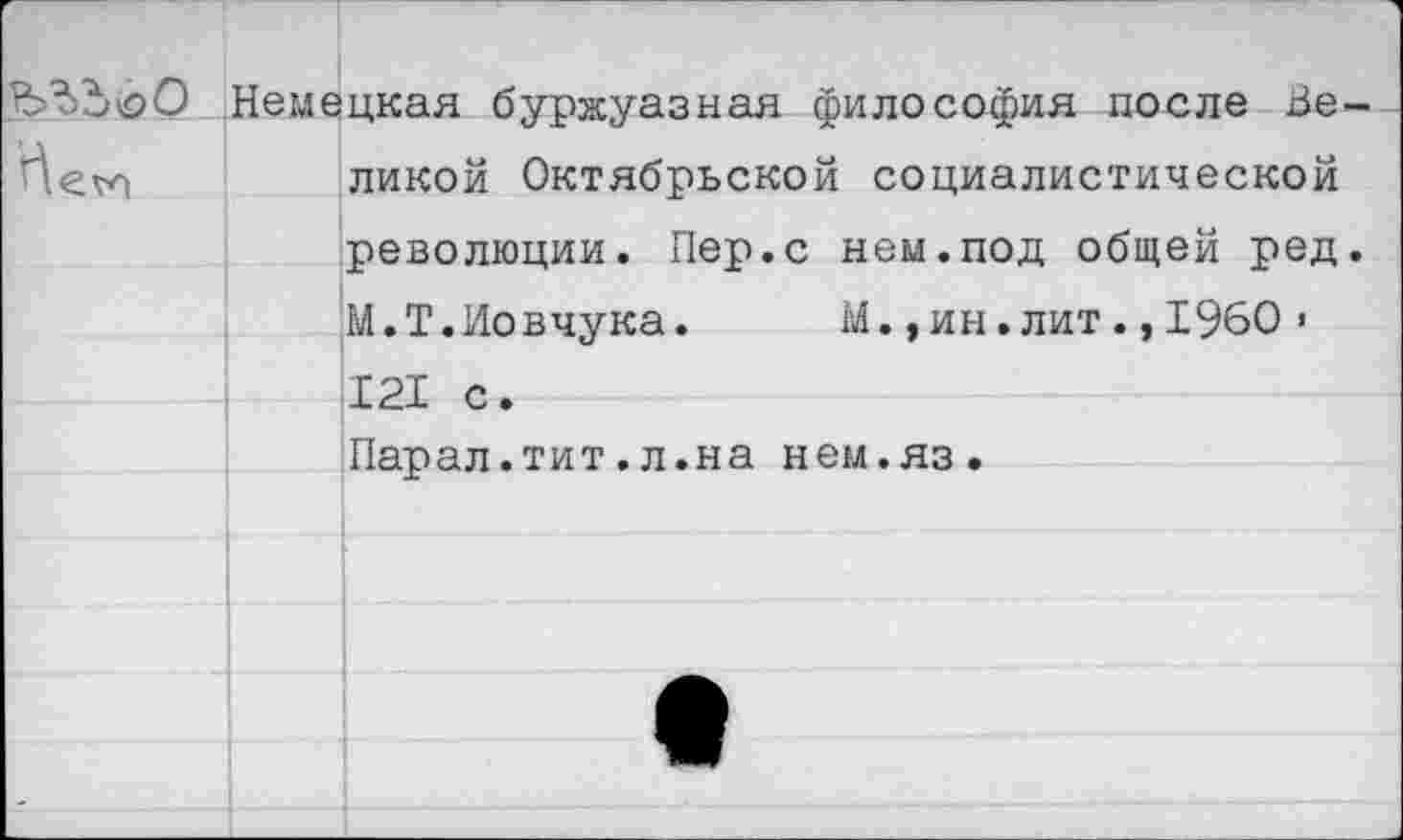 ﻿Немецкая буржуазная философия после Не-ликой Октябрьской социалистической революции. Пер.с нем.под общей ред.
М.Т.Иовчука. М.,ин.лит.,1960 • 121 с.
Парал.тит.л.на нем.яз.